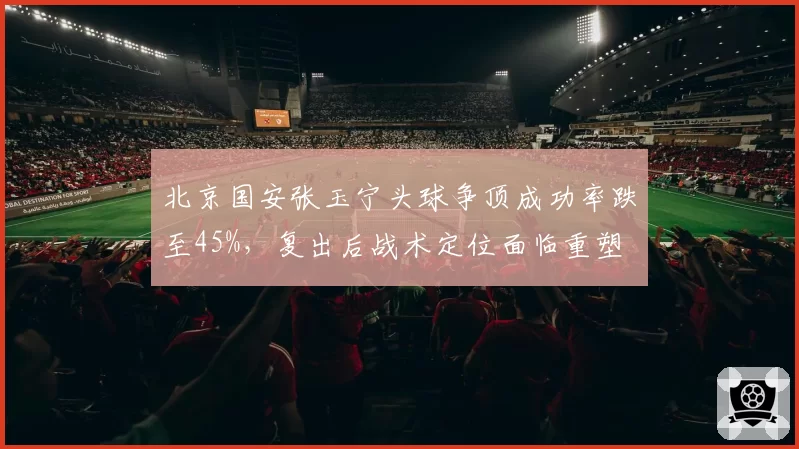 北京国安张玉宁头球争顶成功率跌至45%，复出后战术定位面临重塑