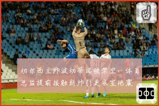 切尔西主帅波切蒂诺被架空，体育总监提前接触新帅引更衣室地震