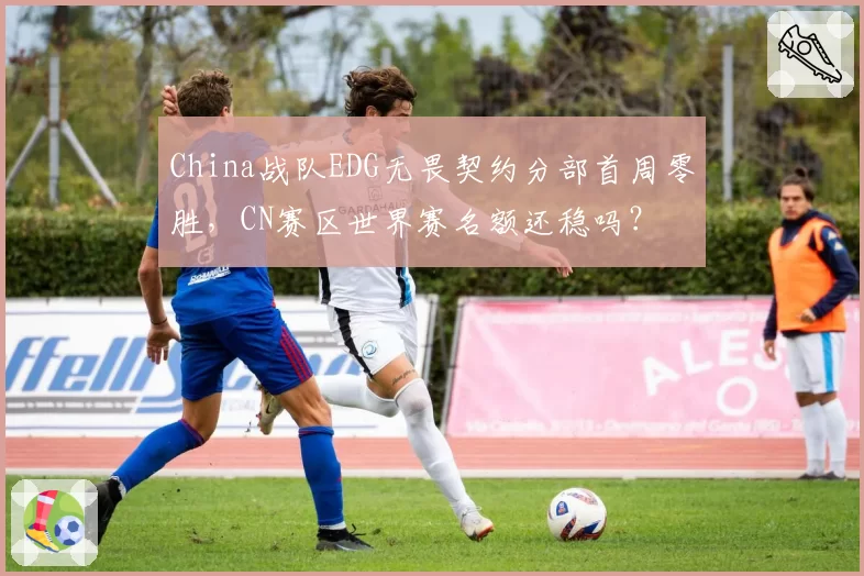 China战队EDG无畏契约分部首周零胜，CN赛区世界赛名额还稳吗？