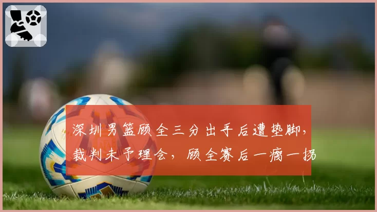 深圳男篮顾全三分出手后遭垫脚，裁判未予理会，顾全赛后一瘸一拐离场引热议