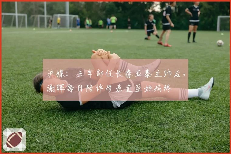 沪媒：去年卸任长春亚泰主帅后，谢晖每日陪伴母亲直至她病终