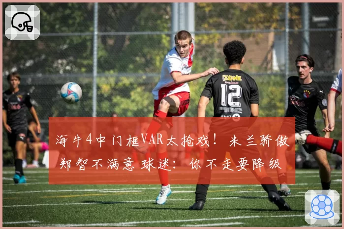 海牛4中门框VAR太抢戏！米兰骄傲 郑智不满意 球迷：你不走要降级