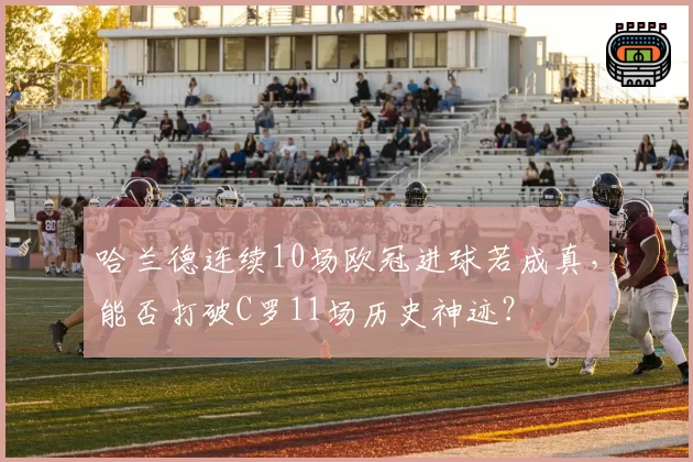 哈兰德连续10场欧冠进球若成真，能否打破C罗11场历史神迹？