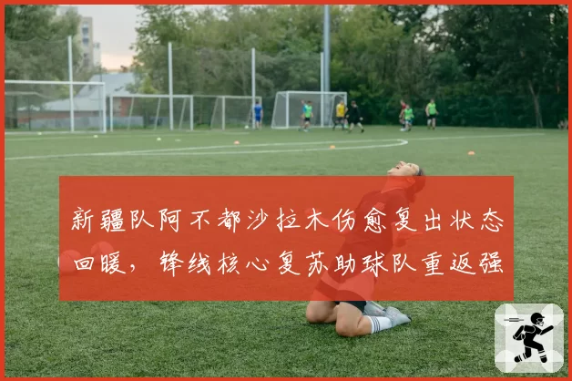 新疆队阿不都沙拉木伤愈复出状态回暖,锋线核心复苏助球队重返强队