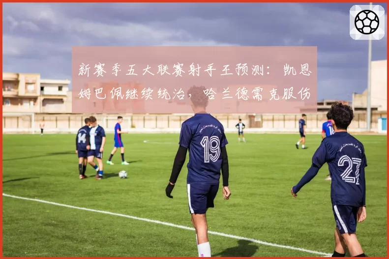 新赛季五大联赛射手王预测：凯恩姆巴佩继续统治，哈兰德需克服伤病