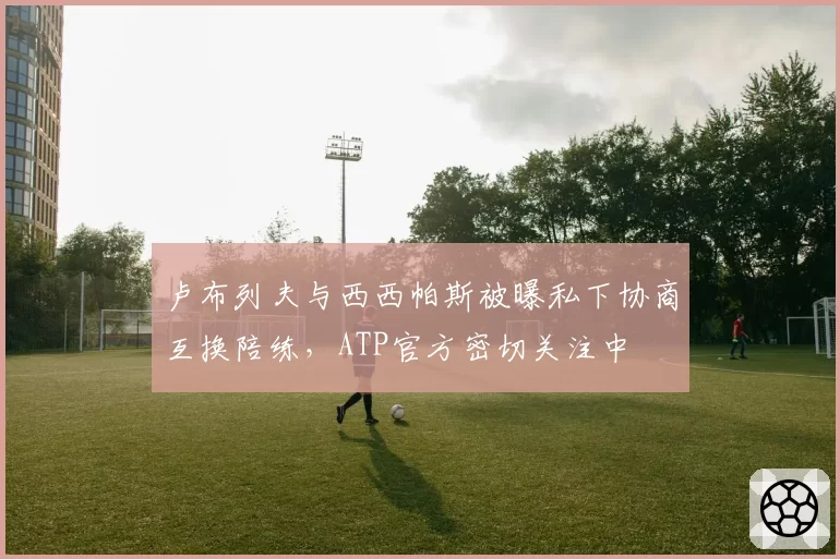 卢布列夫与西西帕斯被曝私下协商互换陪练，ATP官方密切关注中