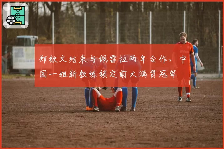 郑钦文结束与佩雷拉两年合作,中国一姐新教练锁定前大满贯冠军