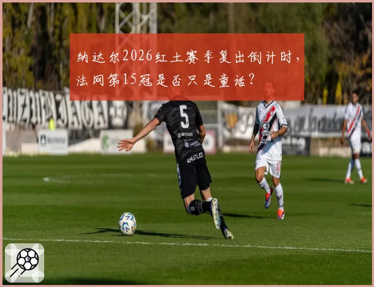 纳达尔2026红土赛季复出倒计时，法网第15冠是否只是童话？