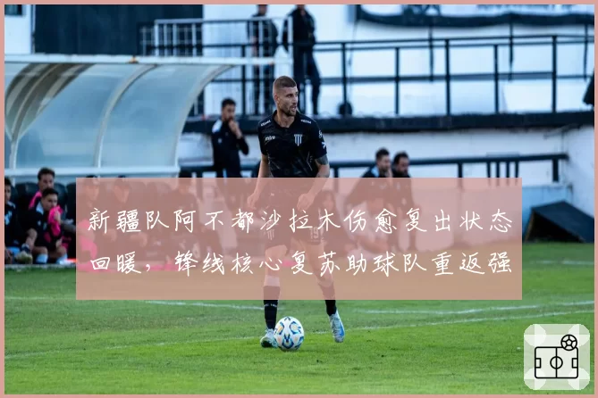 新疆队阿不都沙拉木伤愈复出状态回暖,锋线核心复苏助球队重返强队