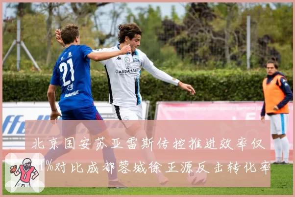 北京国安苏亚雷斯传控推进效率仅41%对比成都蓉城徐正源反击转化率63%,战术风格差异导致排名断层