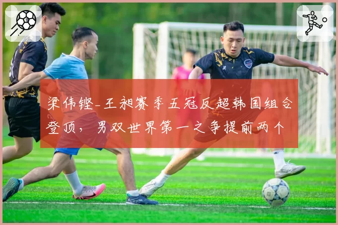 梁伟铿_王昶赛季五冠反超韩国组合登顶,男双世界第一之争提前两个月收官