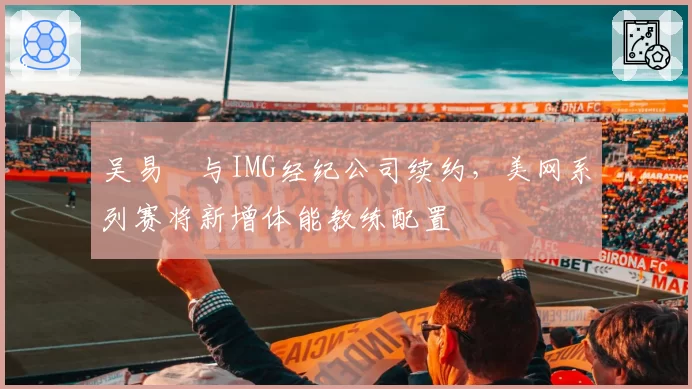 吴易昺与IMG经纪公司续约，美网系列赛将新增体能教练配置