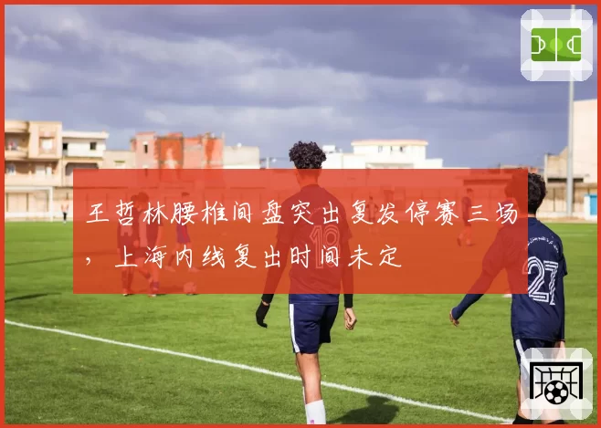 王哲林腰椎间盘突出复发停赛三场,上海内线复出时间未定