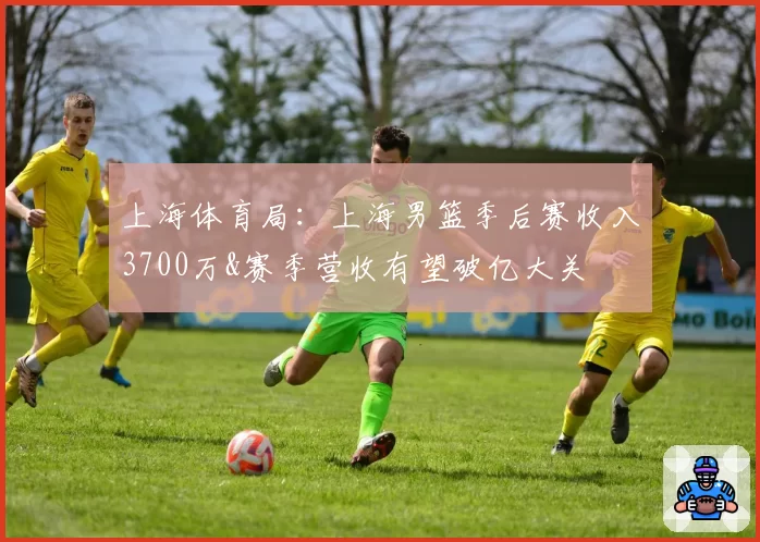 上海体育局：上海男篮季后赛收入3700万&赛季营收有望破亿大关