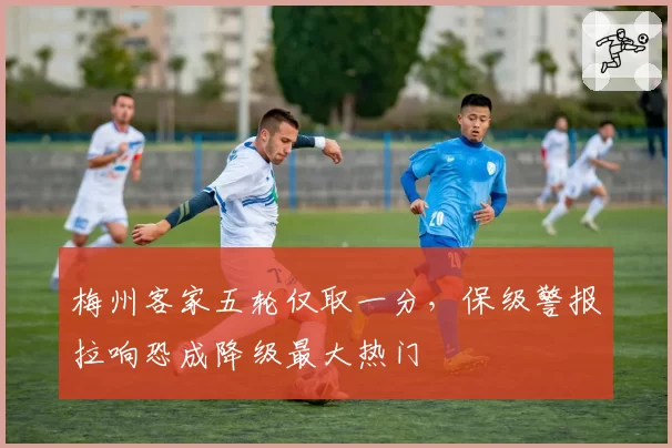 梅州客家五轮仅取一分，保级警报拉响恐成降级最大热门