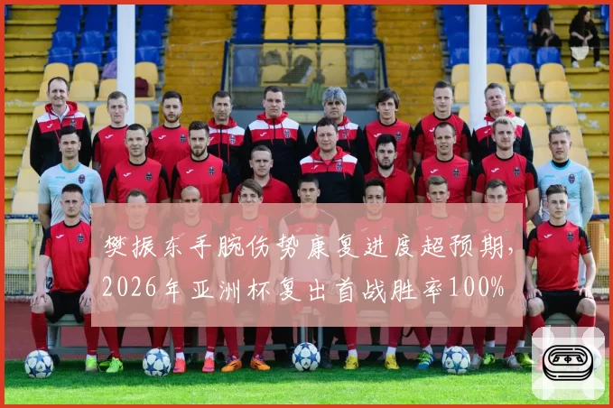 樊振东手腕伤势康复进度超预期，2026年亚洲杯复出首战胜率100%