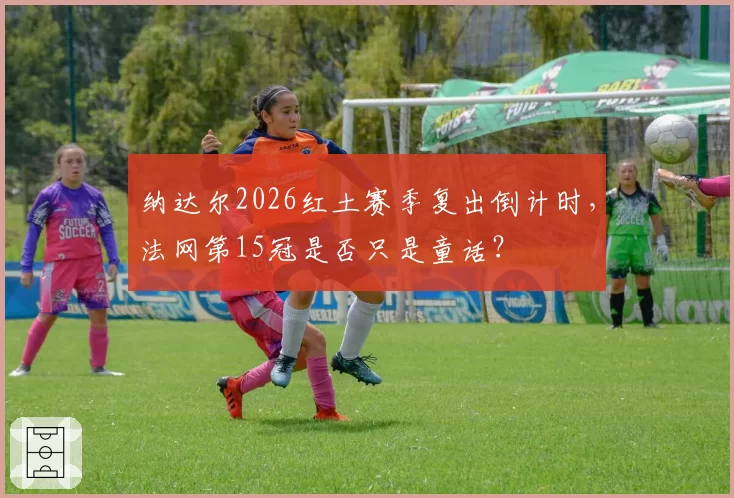 纳达尔2026红土赛季复出倒计时，法网第15冠是否只是童话？