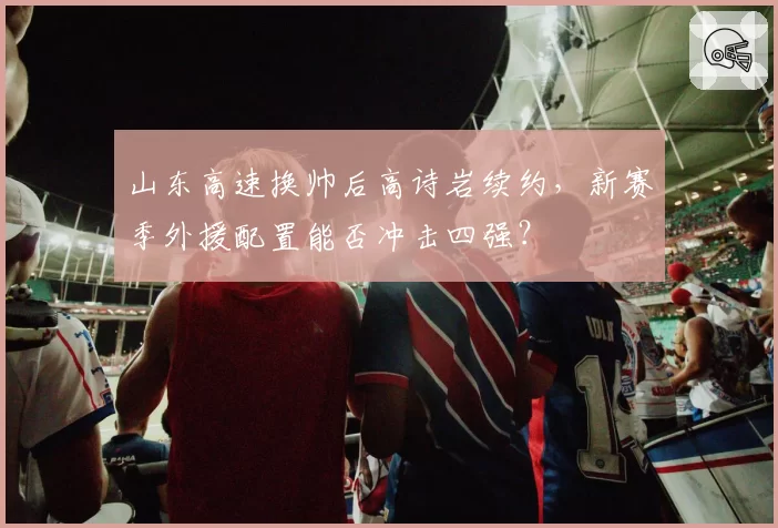 山东高速换帅后高诗岩续约，新赛季外援配置能否冲击四强？