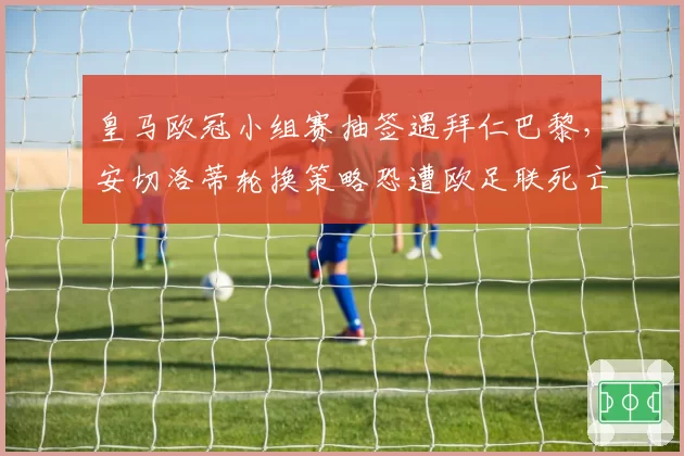 皇马欧冠小组赛抽签遇拜仁巴黎，安切洛蒂轮换策略恐遭欧足联死亡之组反噬