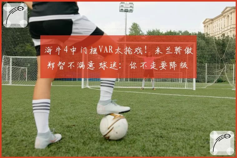 海牛4中门框VAR太抢戏！米兰骄傲 郑智不满意 球迷：你不走要降级