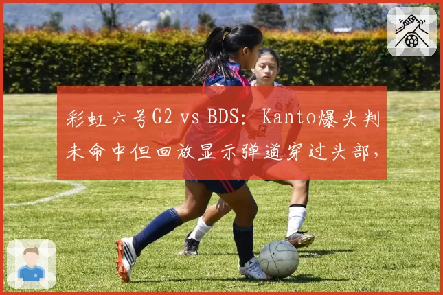 彩虹六号G2 vs BDS：Kanto爆头判未命中但回放显示弹道穿过头部，赛事方驳回申诉与日志矛盾