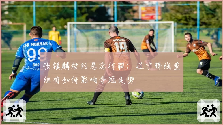 张镇麟续约悬念待解：辽宁锋线重组将如何影响争冠走势