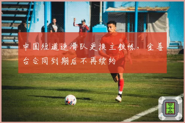 中国短道速滑队更换主教练，金善台合同到期后不再续约