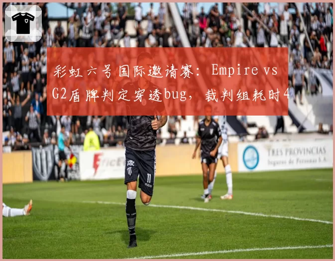 彩虹六号国际邀请赛：Empire vs G2盾牌判定穿透bug，裁判组耗时40分钟定论