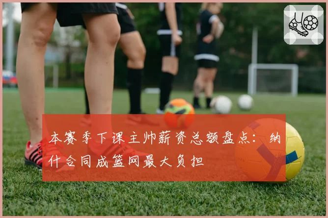 本赛季下课主帅薪资总额盘点:纳什合同成篮网最大负担