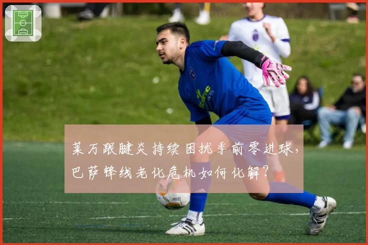 莱万跟腱炎持续困扰季前零进球，巴萨锋线老化危机如何化解？