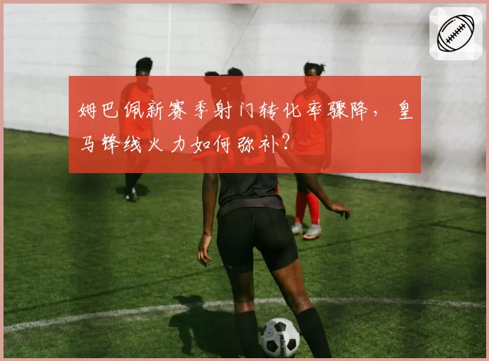 姆巴佩新赛季射门转化率骤降，皇马锋线火力如何弥补？