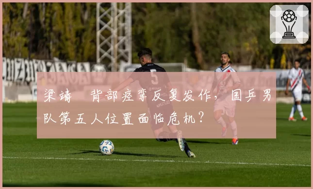 梁靖崑背部痉挛反复发作，国乒男队第五人位置面临危机？