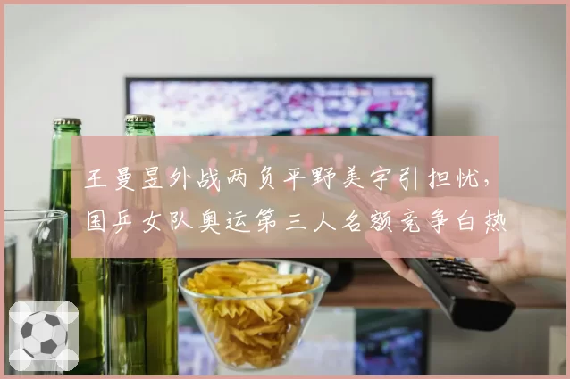 王曼昱外战两负平野美宇引担忧，国乒女队奥运第三人名额竞争白热化