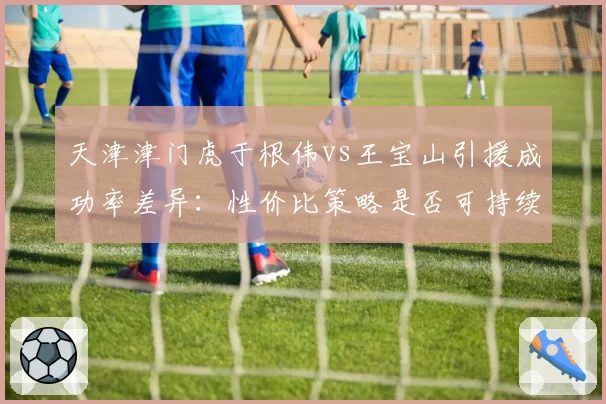 天津津门虎于根伟vs王宝山引援成功率差异：性价比策略是否可持续