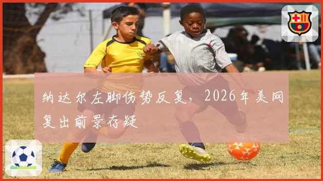纳达尔左脚伤势反复，2026年美网复出前景存疑