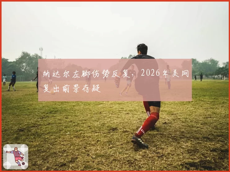 纳达尔左脚伤势反复，2026年美网复出前景存疑