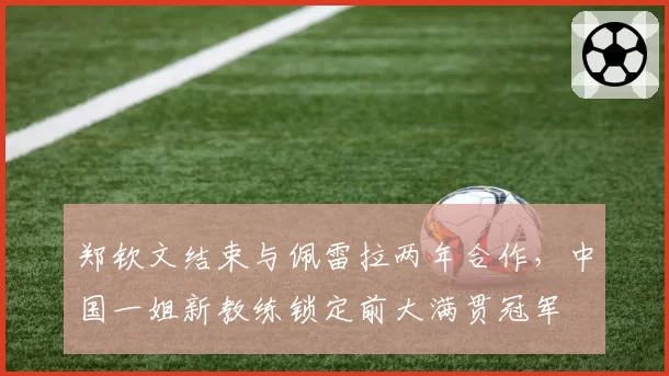 郑钦文结束与佩雷拉两年合作,中国一姐新教练锁定前大满贯冠军