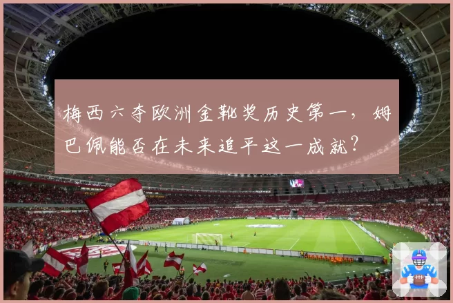 梅西六夺欧洲金靴奖历史第一，姆巴佩能否在未来追平这一成就？