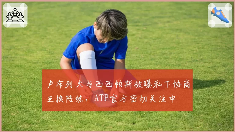 卢布列夫与西西帕斯被曝私下协商互换陪练，ATP官方密切关注中