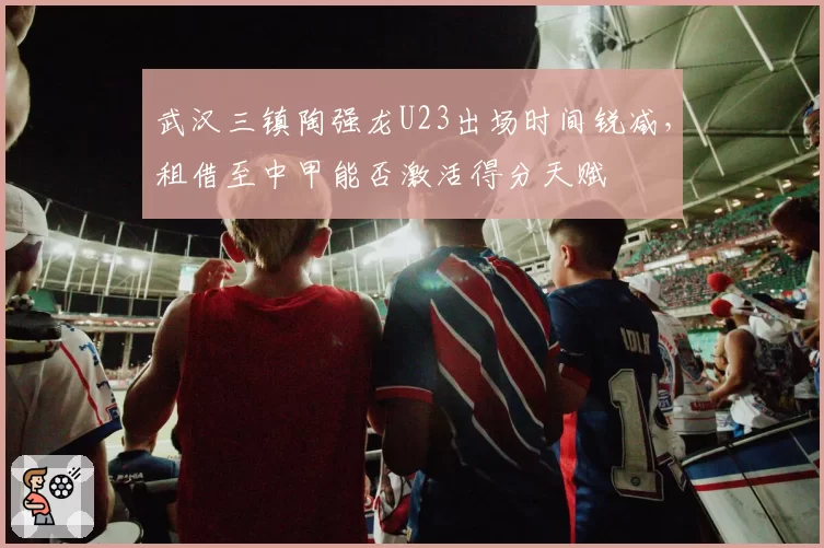 武汉三镇陶强龙U23出场时间锐减，租借至中甲能否激活得分天赋