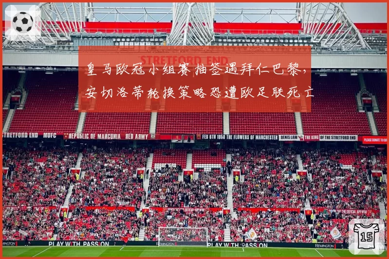 皇马欧冠小组赛抽签遇拜仁巴黎，安切洛蒂轮换策略恐遭欧足联死亡之组反噬