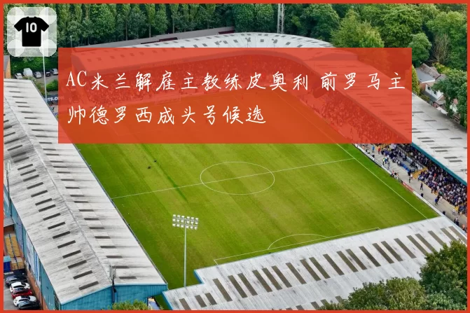 AC米兰解雇主教练皮奥利 前罗马主帅德罗西成头号候选