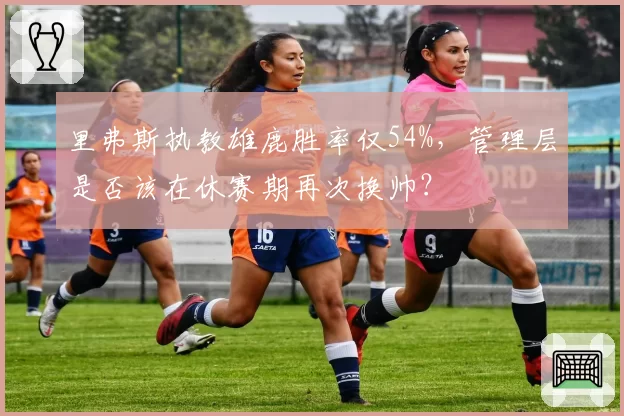 里弗斯执教雄鹿胜率仅54%，管理层是否该在休赛期再次换帅？