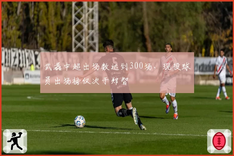 武磊中超出场数达到300场，现役球员出场榜仅次于郑智