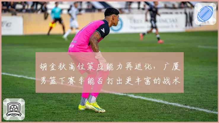 胡金秋高位策应能力再进化，广厦男篮下赛季能否打出更丰富的战术变化