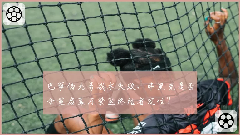 巴萨伪九号战术失效，弗里克是否会重启莱万禁区终结者定位？