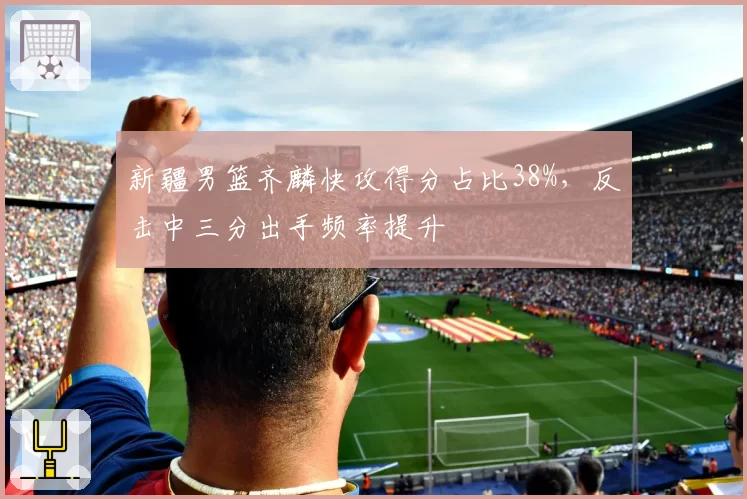 新疆男篮齐麟快攻得分占比38%,反击中三分出手频率提升