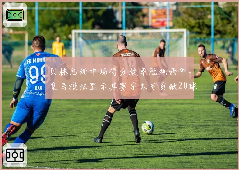 贝林厄姆中场得分效率冠绝西甲，皇马模拟显示其赛季末可贡献20球10助攻