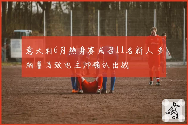 意大利6月热身赛或召11名新人 多纳鲁马致电主帅确认出战