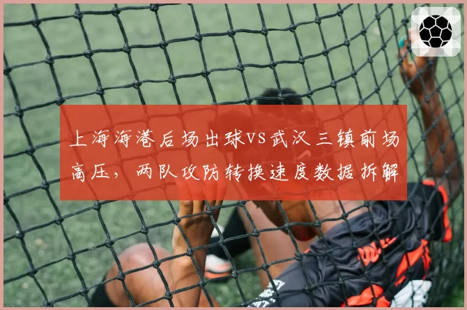 上海海港后场出球vs武汉三镇前场高压，两队攻防转换速度数据拆解